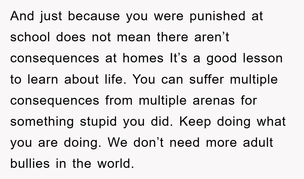 And just because you were punished at school does not mean there aren’t consequences at homes It’s a good lesson to learn about life. You can suffer multiple consequences from...