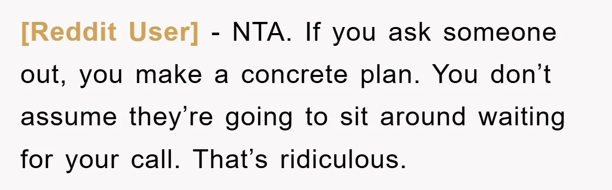 [Reddit User] − NTA. If you ask someone out, you make a concrete plan. You don’t assume they’re going to sit around waiting for your call. That’s ridiculous.