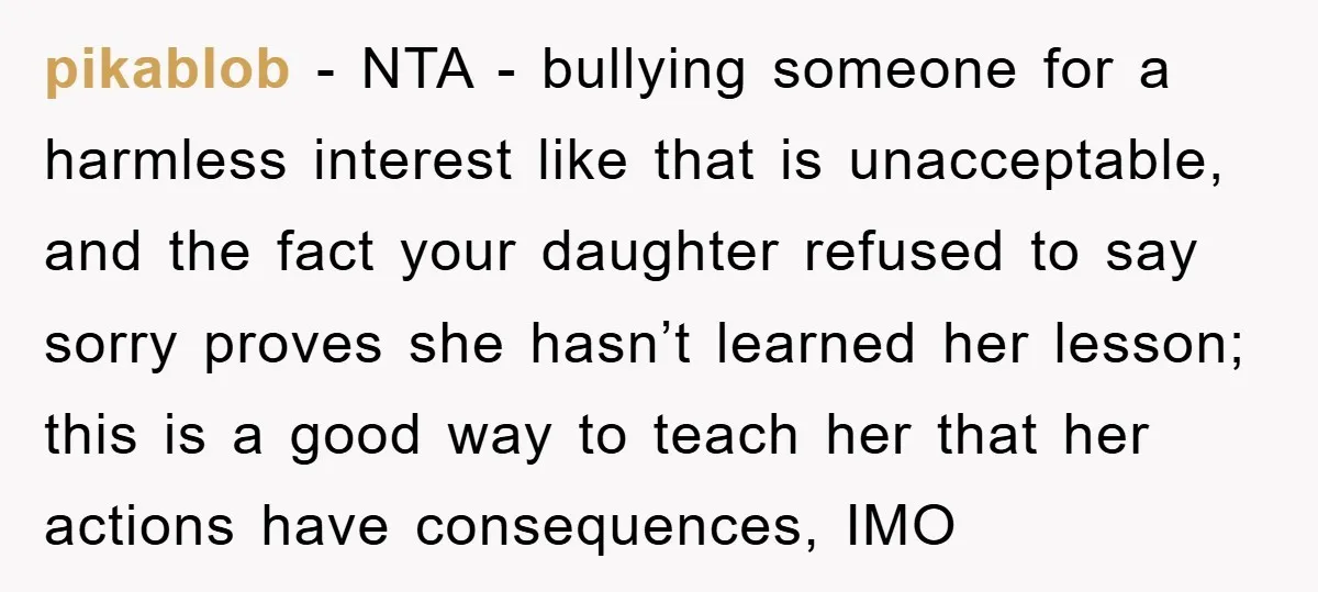 pikablob − NTA - bullying someone for a harmless interest like that is unacceptable, and the fact your daughter refused to say sorry proves she hasn’t learned her lesson; this...