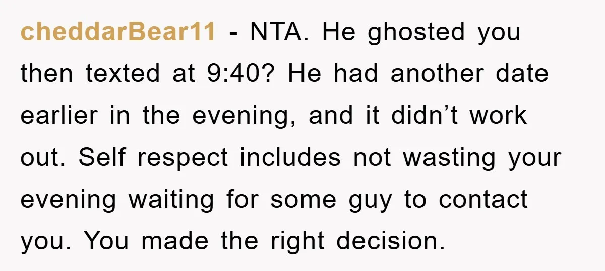 cheddarBear11 − NTA. He ghosted you then texted at 9:40? He had another date earlier in the evening, and it didn’t work out. Self respect includes not wasting your evening...