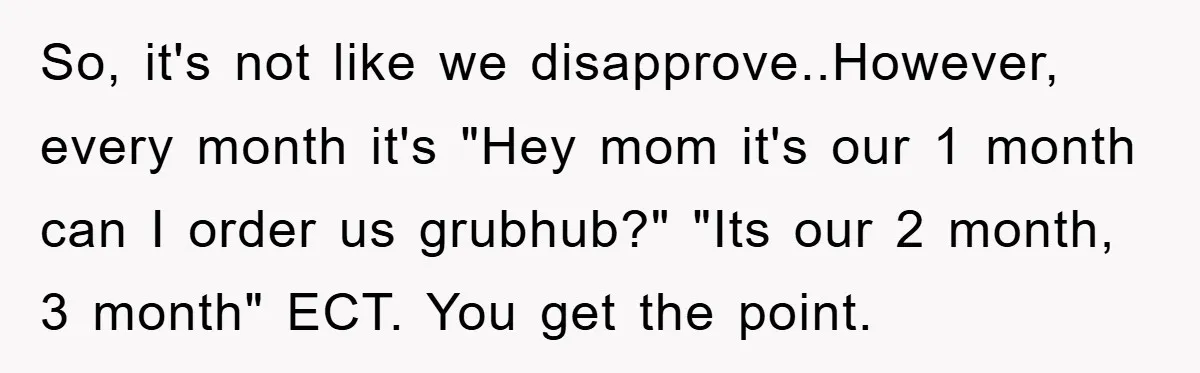 So, it's not like we disapprove..However, every month it's "Hey mom it's our 1 month can I order us grubhub?" "Its our 2 month, 3 month" ECT. You get the...