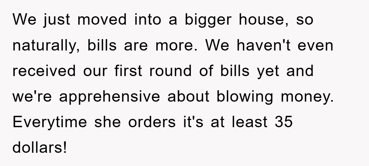We just moved into a bigger house, so naturally, bills are more. We haven't even received our first round of bills yet and we're apprehensive about blowing money. Everytime she...