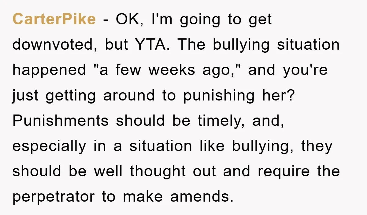 CarterPike − OK, I'm going to get downvoted, but YTA. The bullying situation happened "a few weeks ago," and you're just getting around to punishing her? Punishments should be timely,...