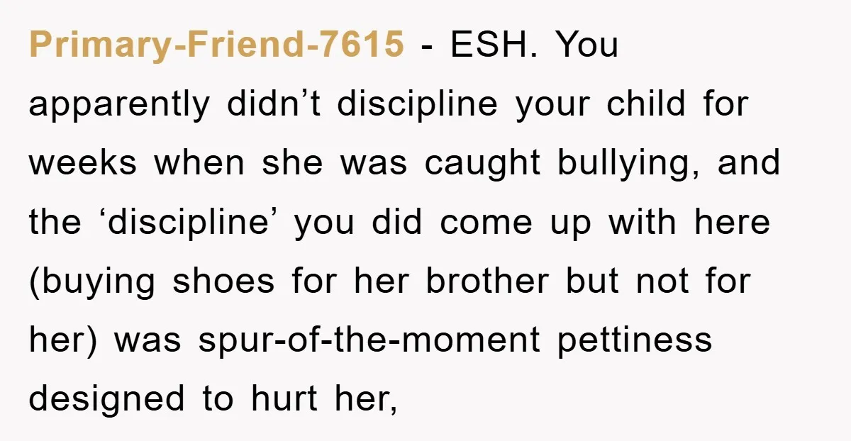 Primary-Friend-7615 − ESH. You apparently didn’t discipline your child for weeks when she was caught bullying, and the ‘discipline’ you did come up with here (buying shoes for her brother...