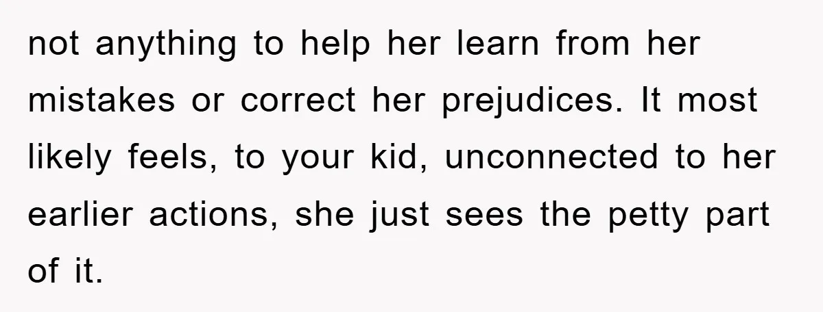 not anything to help her learn from her mistakes or correct her prejudices. It most likely feels, to your kid, unconnected to her earlier actions, she just sees the petty...