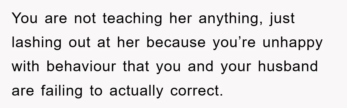 You are not teaching her anything, just lashing out at her because you’re unhappy with behaviour that you and your husband are failing to actually correct.