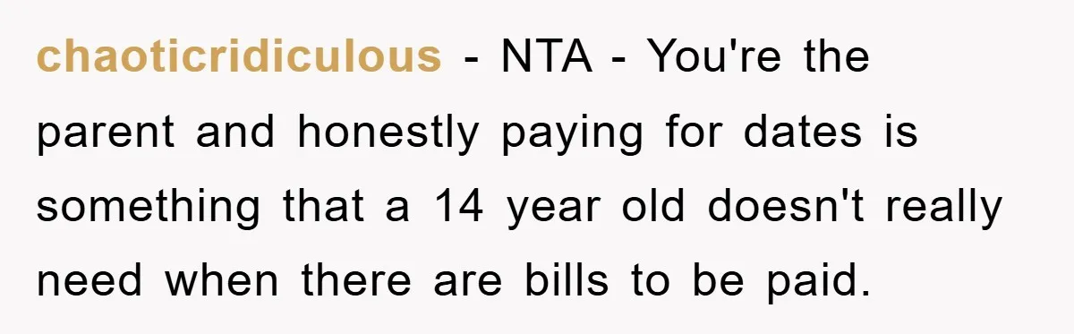 chaoticridiculous − NTA - You're the parent and honestly paying for dates is something that a 14 year old doesn't really need when there are bills to be paid.
