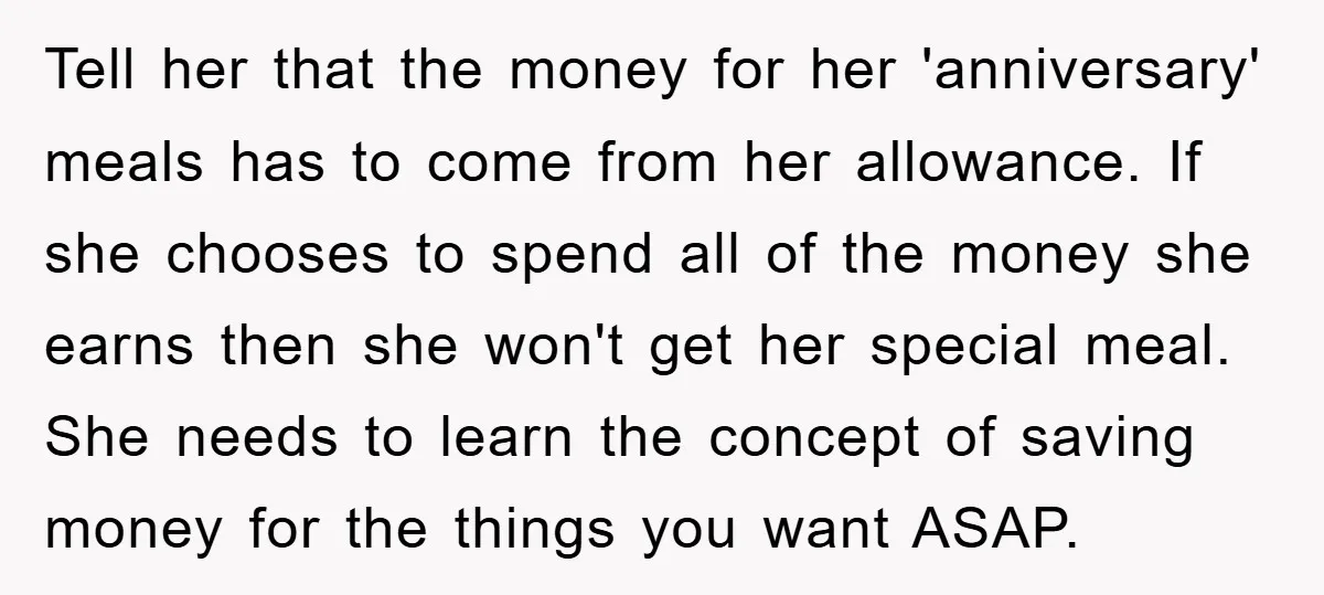 Tell her that the money for her 'anniversary' meals has to come from her allowance. If she chooses to spend all of the money she earns then she won't get...