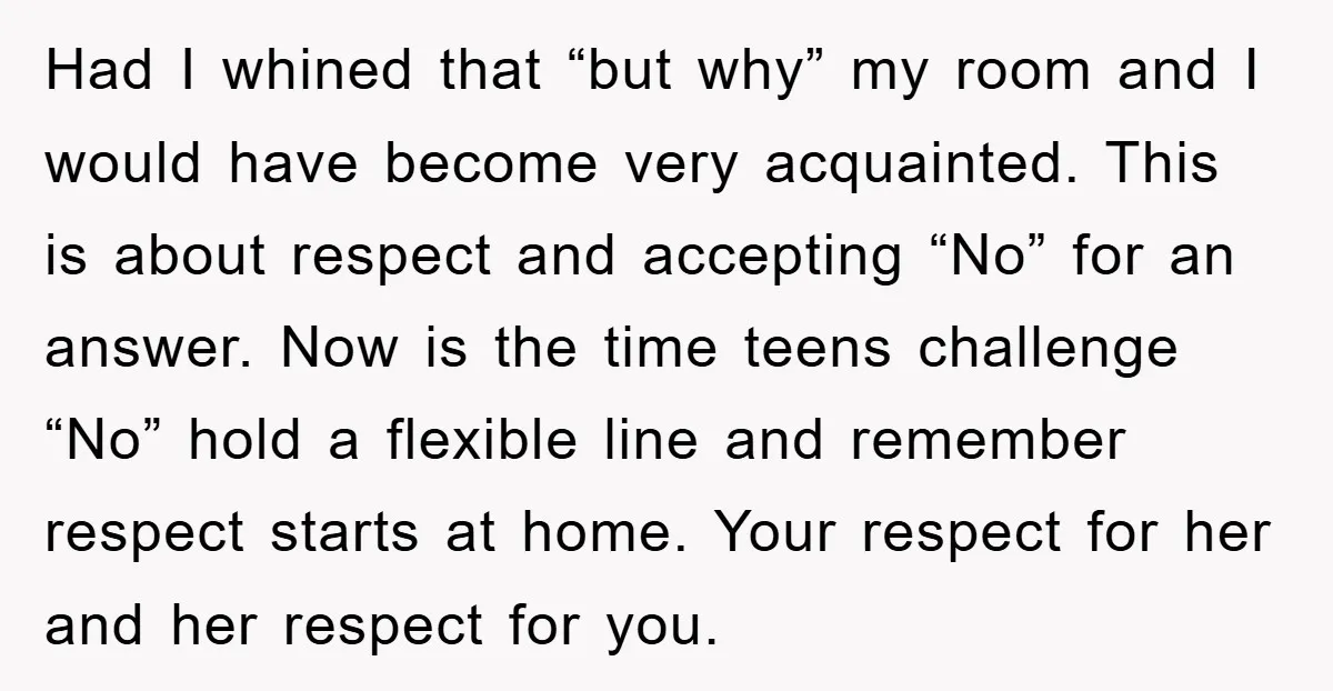 Had I whined that “but why” my room and I would have become very acquainted. This is about respect and accepting “No” for an answer. Now is the time teens...