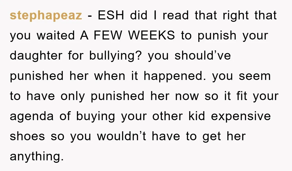 stephapeaz − ESH did I read that right that you waited A FEW WEEKS to punish your daughter for bullying? you should’ve punished her when it happened. you seem to...