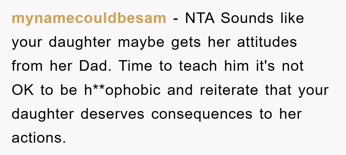 mynamecouldbesam − NTA Sounds like your daughter maybe gets her attitudes from her Dad. Time to teach him it's not OK to be h**ophobic and reiterate that your daughter deserves...