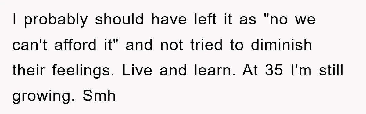 I probably should have left it as "no we can't afford it" and not tried to diminish their feelings. Live and learn. At 35 I'm still growing. Smh