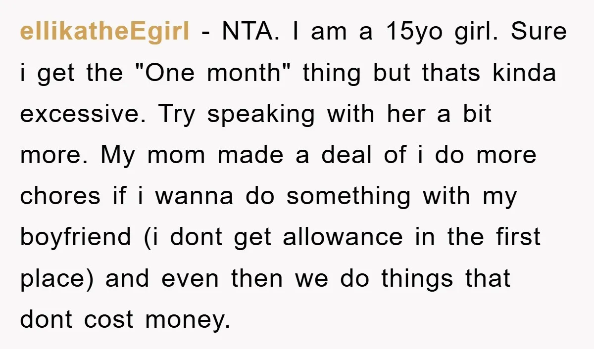 ellikatheEgirl − NTA. I am a 15yo girl. Sure i get the "One month" thing but thats kinda excessive. Try speaking with her a bit more. My mom made a...