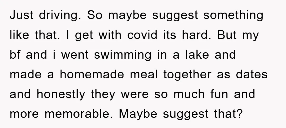 Just driving. So maybe suggest something like that. I get with covid its hard. But my bf and i went swimming in a lake and made a homemade meal together...