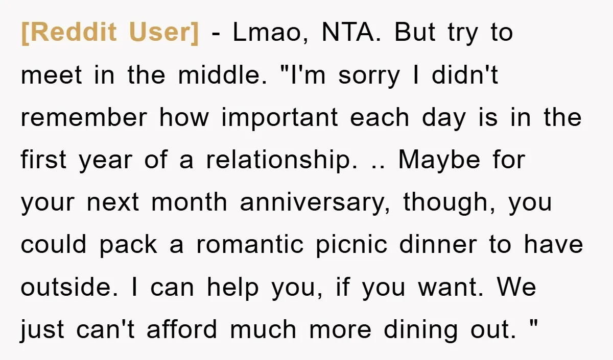 [Reddit User] − Lmao, NTA. But try to meet in the middle. "I'm sorry I didn't remember how important each day is in the first year of a relationship. .....