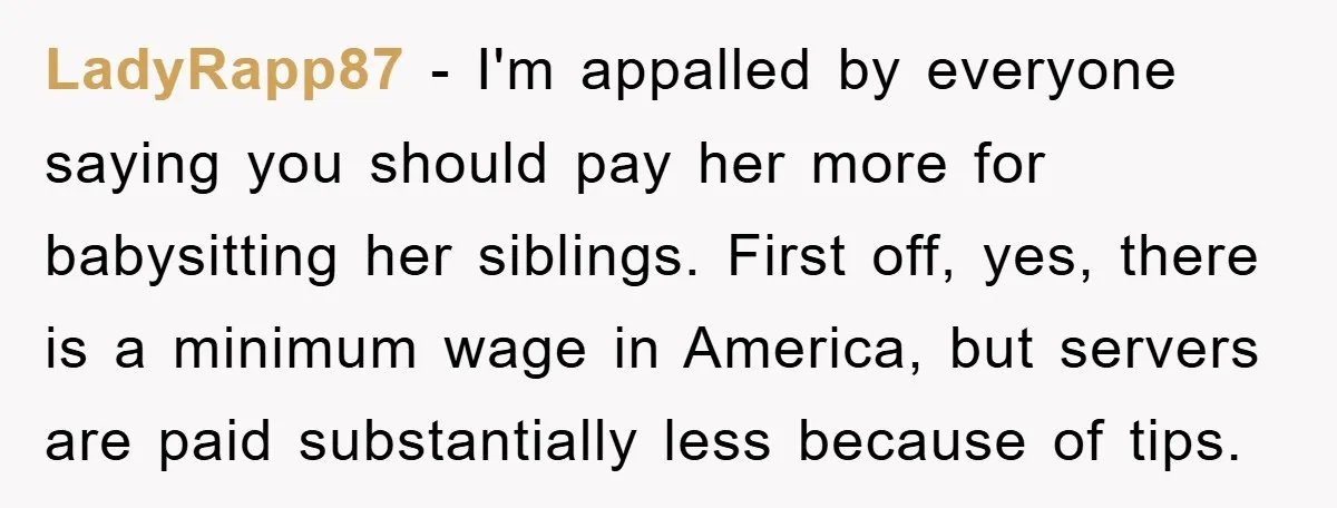 LadyRapp87 − I'm appalled by everyone saying you should pay her more for babysitting her siblings. First off, yes, there is a minimum wage in America, but servers are paid...