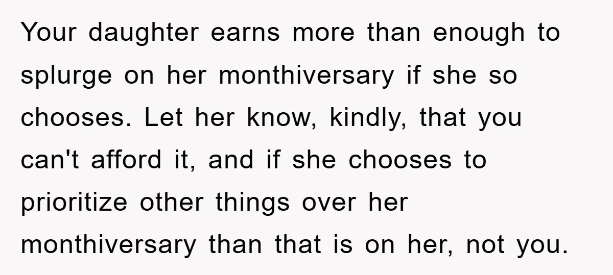 Your daughter earns more than enough to splurge on her monthiversary if she so chooses. Let her know, kindly, that you can't afford it, and if she chooses to prioritize...