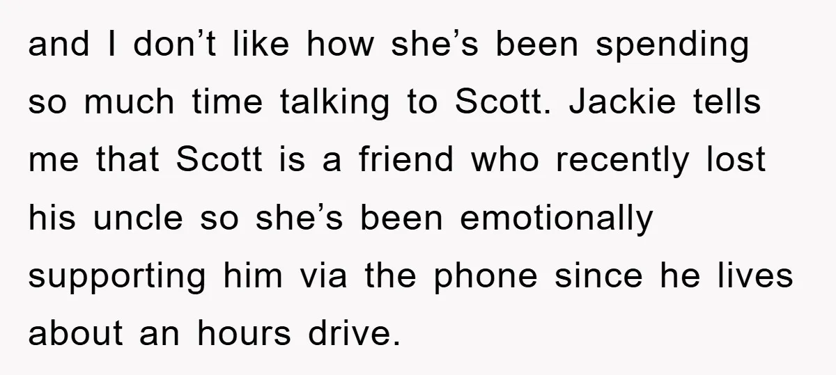 and I don’t like how she’s been spending so much time talking to Scott. Jackie tells me that Scott is a friend who recently lost his uncle so she’s been...