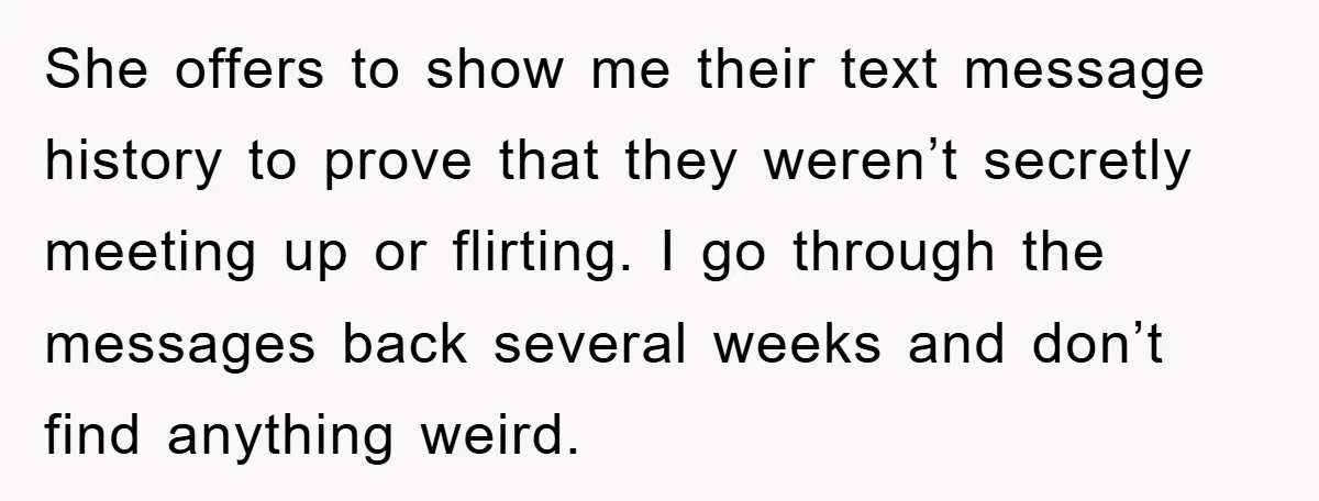 She offers to show me their text message history to prove that they weren’t secretly meeting up or flirting. I go through the messages back several weeks and don’t find...