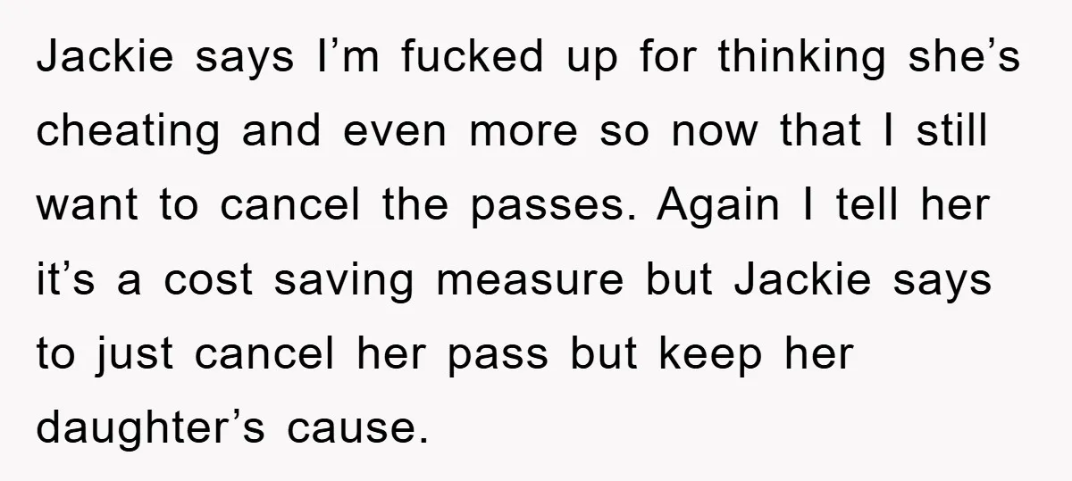 Jackie says I’m fucked up for thinking she’s cheating and even more so now that I still want to cancel the passes. Again I tell her it’s a cost saving...