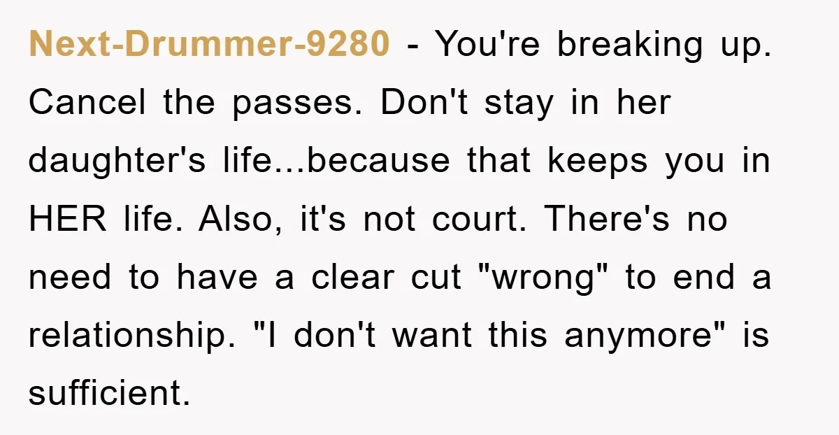 Next-Drummer-9280 - You're breaking up. Cancel the passes. Don't stay in her daughter's life...because that keeps you in HER life. Also, it's not court. There's no need to have a...