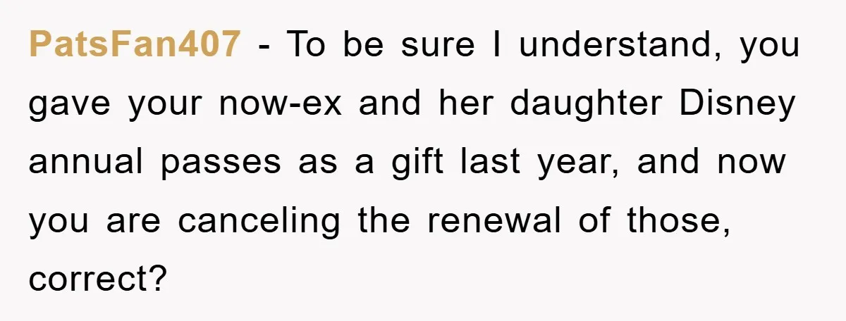 PatsFan407 - To be sure I understand, you gave your now-ex and her daughter Disney annual passes as a gift last year, and now you are canceling the renewal of...