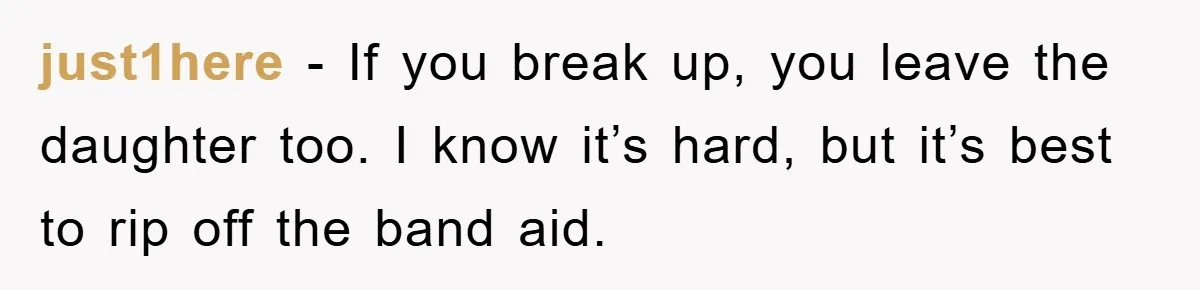 just1here - If you break up, you leave the daughter too. I know it’s hard, but it’s best to rip off the band aid.