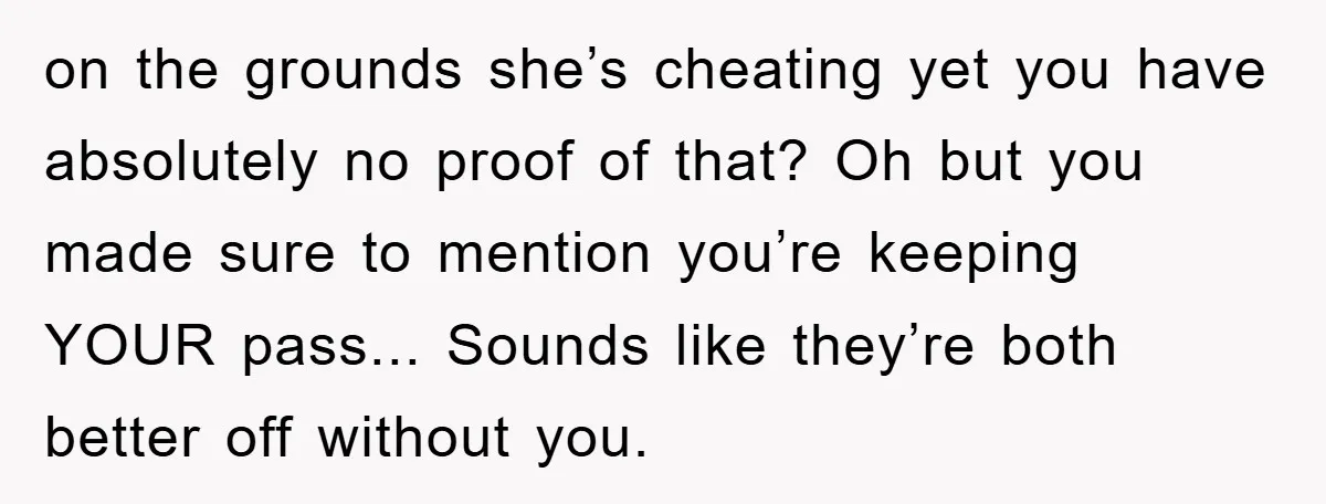 on the grounds she’s cheating yet you have absolutely no proof of that? Oh but you made sure to mention you’re keeping YOUR pass... Sounds like they’re both better off...