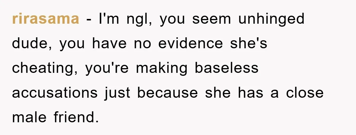 rirasama - I'm ngl, you seem unhinged dude, you have no evidence she's cheating, you're making baseless accusations just because she has a close male friend.