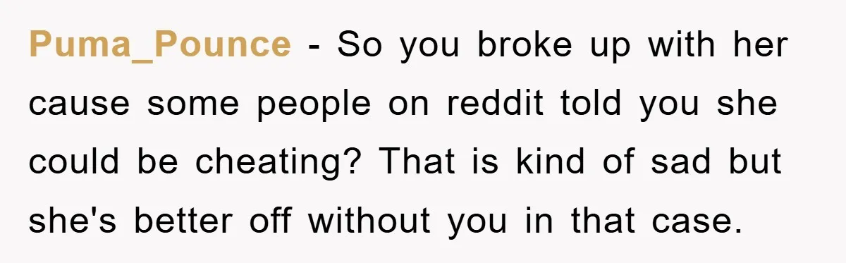 Puma_Pounce - So you broke up with her cause some people on reddit told you she could be cheating? That is kind of sad but she's better off without you...