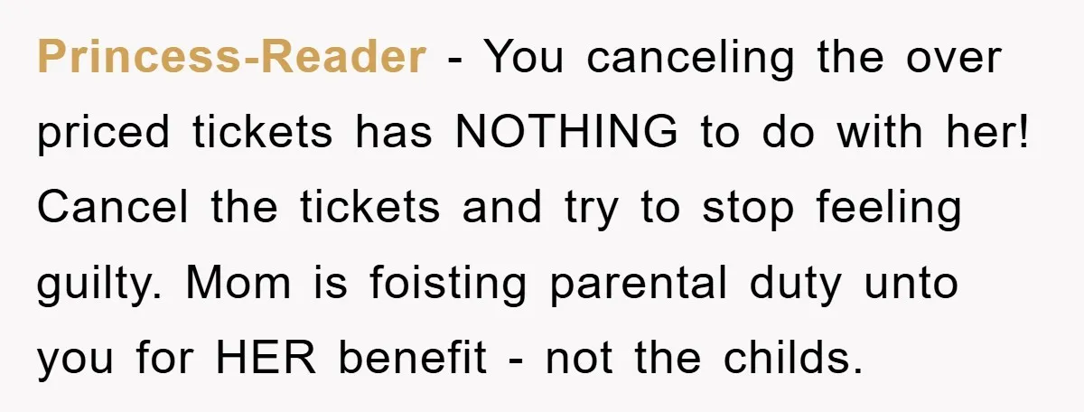 Princess-Reader - You canceling the over priced tickets has NOTHING to do with her! Cancel the tickets and try to stop feeling guilty. Mom is foisting parental duty unto you...