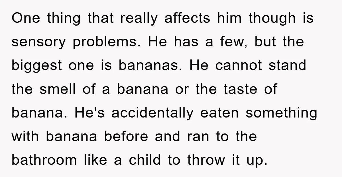 One thing that really affects him though is sensory problems. He has a few, but the biggest one is bananas. He cannot stand the smell of a banana or the...