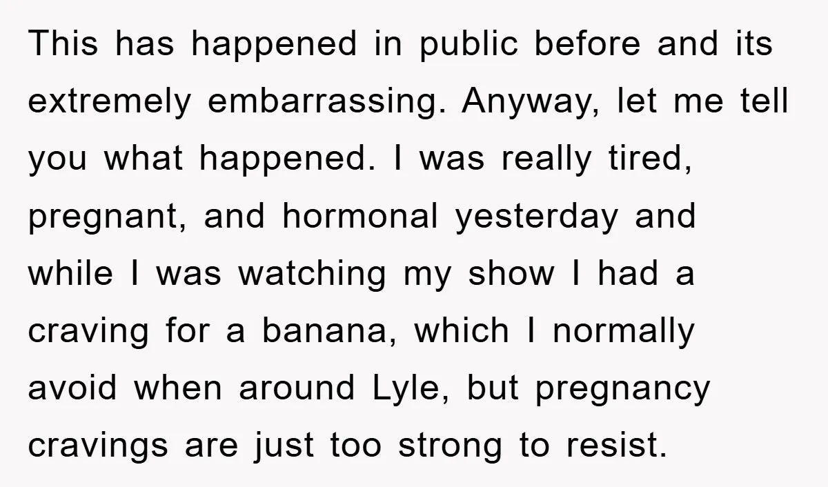 This has happened in public before and its extremely embarrassing. Anyway, let me tell you what happened. I was really tired, pregnant, and hormonal yesterday and while I was watching...