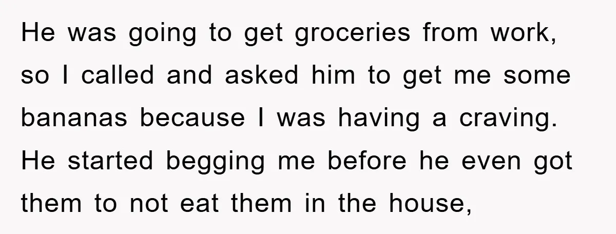 He was going to get groceries from work, so I called and asked him to get me some bananas because I was having a craving. He started begging me before...