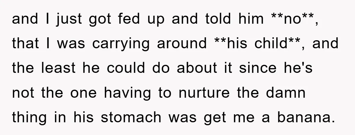 and I just got fed up and told him **no**, that I was carrying around **his child**, and the least he could do about it since he's not the one...