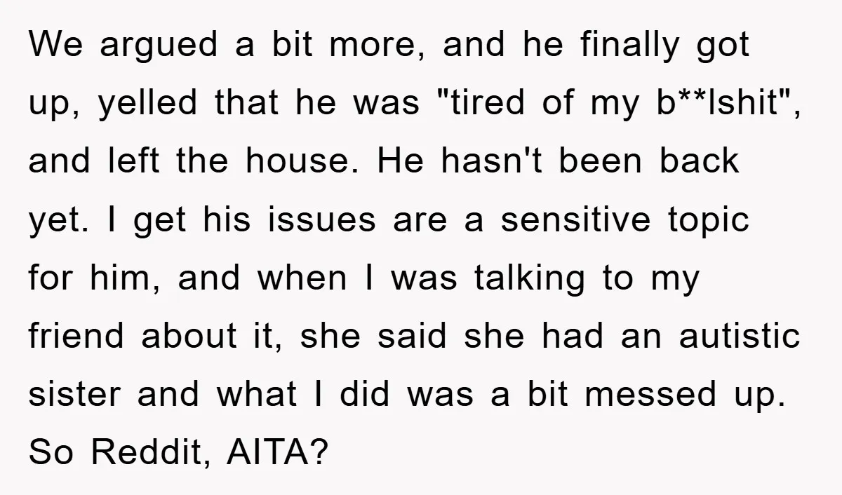 We argued a bit more, and he finally got up, yelled that he was "tired of my b**lshit", and left the house. He hasn't been back yet. I get his...