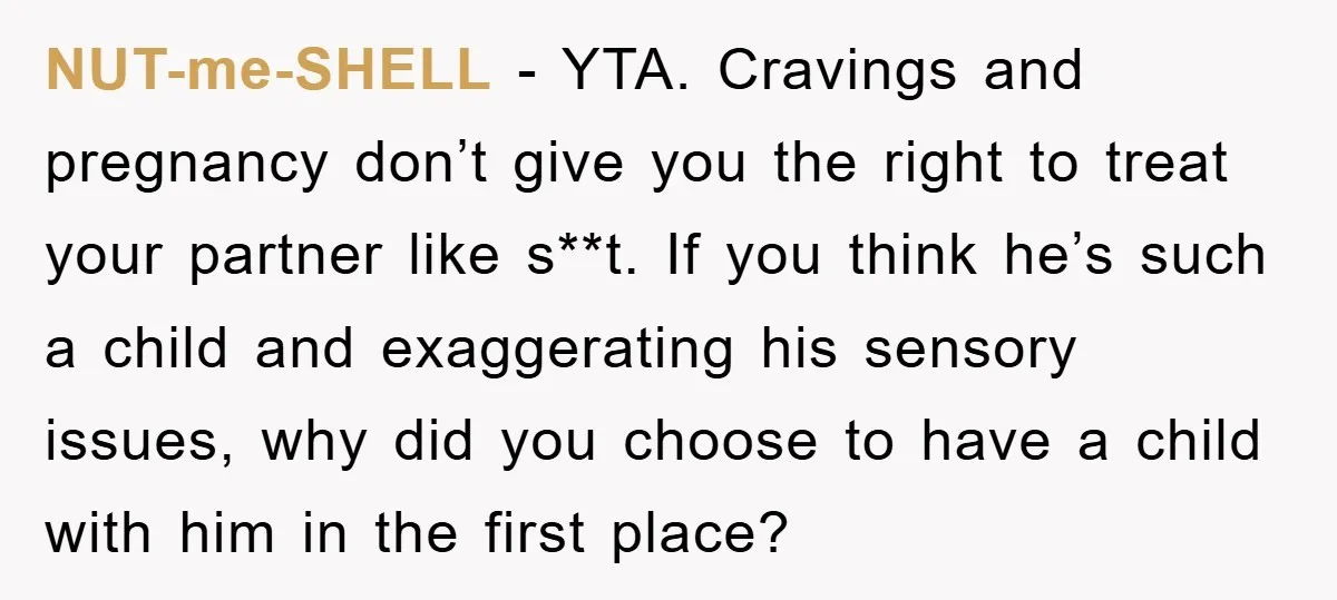 NUT-me-SHELL − YTA. Cravings and pregnancy don’t give you the right to treat your partner like s**t. If you think he’s such a child and exaggerating his sensory issues, why...
