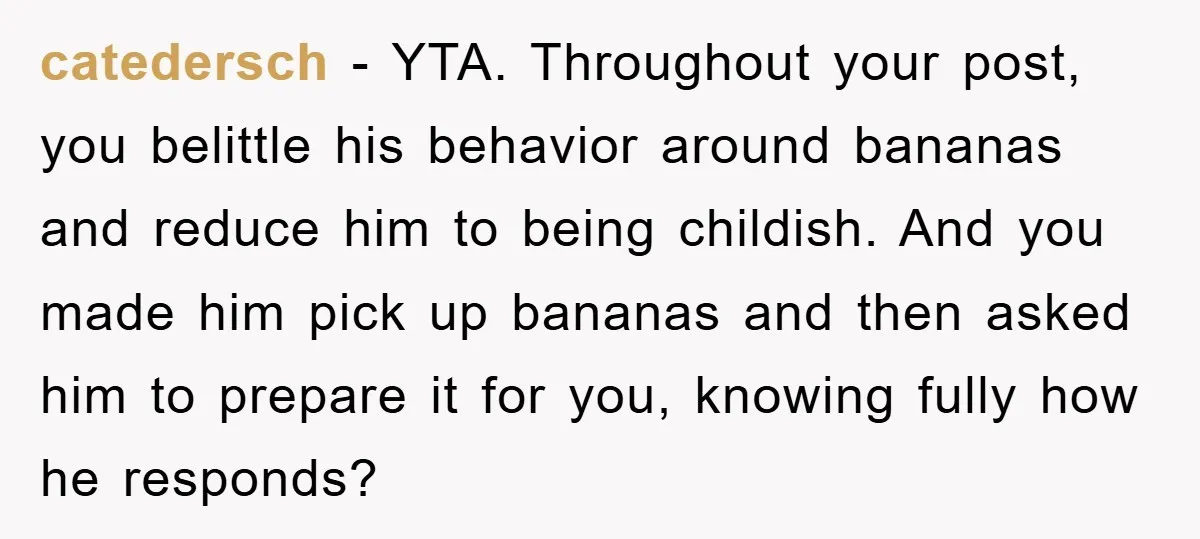 catedersch − YTA. Throughout your post, you belittle his behavior around bananas and reduce him to being childish. And you made him pick up bananas and then asked him to...