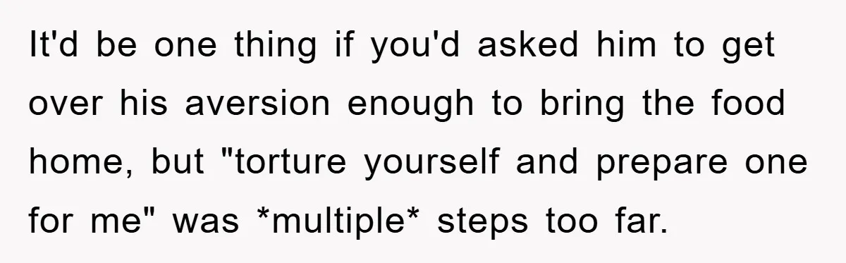 It'd be one thing if you'd asked him to get over his aversion enough to bring the food home, but "torture yourself and prepare one for me" was *multiple* steps...