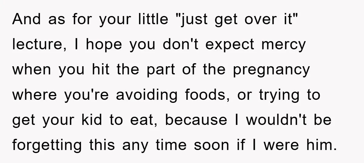 And as for your little "just get over it" lecture, I hope you don't expect mercy when you hit the part of the pregnancy where you're avoiding foods, or trying...