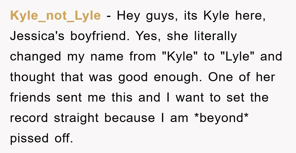 Kyle_not_Lyle − Hey guys, its Kyle here, Jessica's boyfriend. Yes, she literally changed my name from "Kyle" to "Lyle" and thought that was good enough. One of her friends sent...