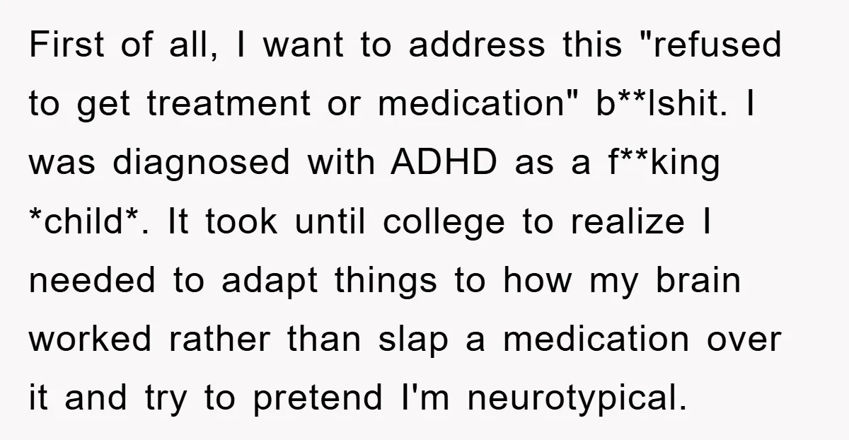 First of all, I want to address this "refused to get treatment or medication" b**lshit. I was diagnosed with ADHD as a f**king *child*. It took until college to realize...