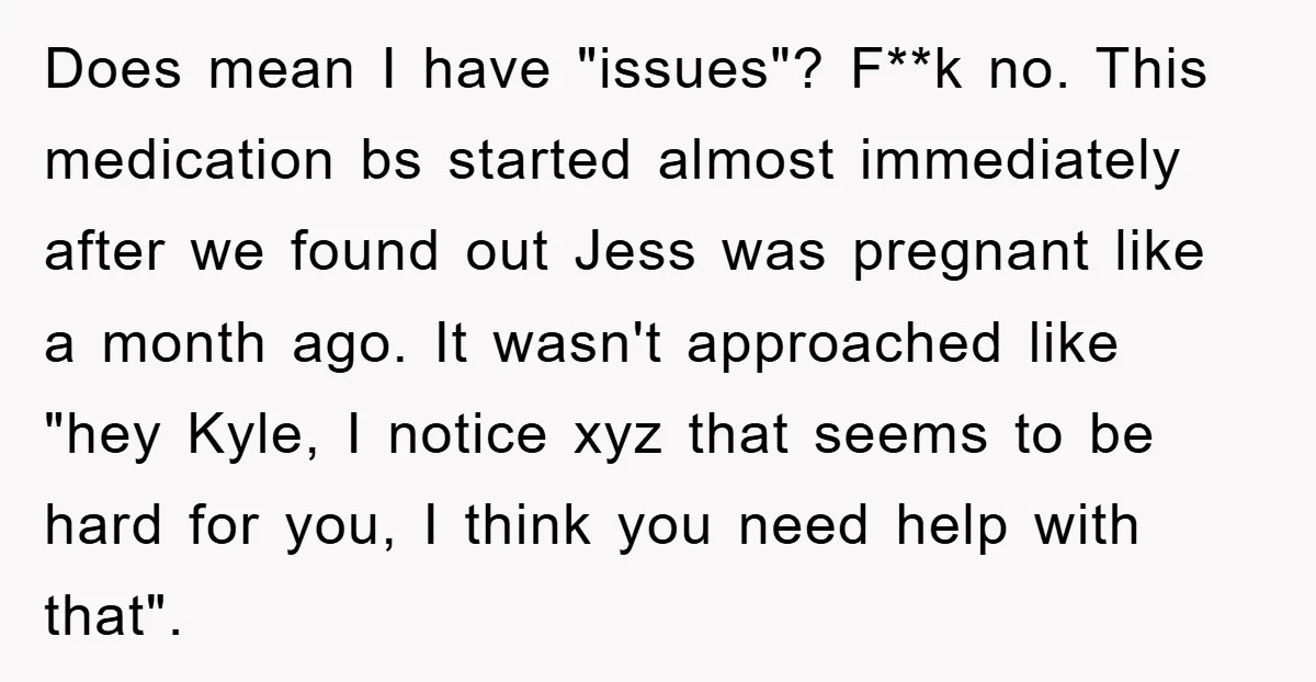Does mean I have "issues"? F**k no. This medication bs started almost immediately after we found out Jess was pregnant like a month ago. It wasn't approached like "hey Kyle,...