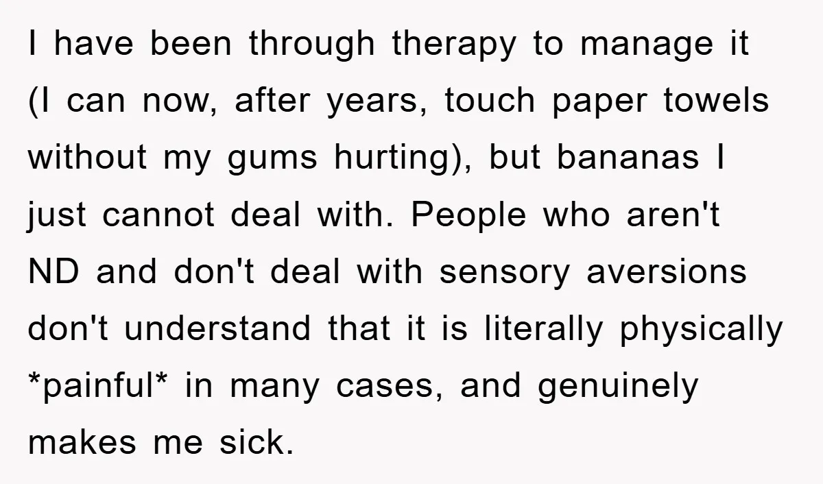 I have been through therapy to manage it (I can now, after years, touch paper towels without my gums hurting), but bananas I just cannot deal with. People who aren't...