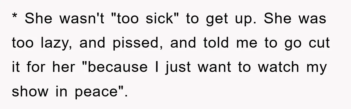 * She wasn't "too sick" to get up. She was too lazy, and pissed, and told me to go cut it for her "because I just want to watch my...