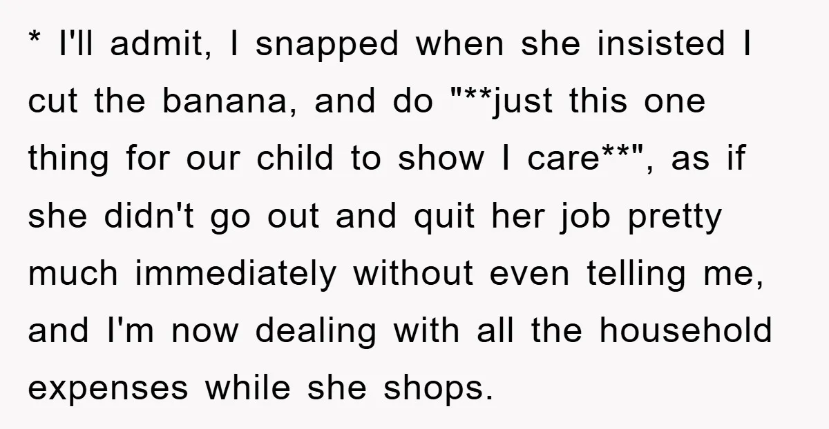 * I'll admit, I snapped when she insisted I cut the banana, and do "**just this one thing for our child to show I care**", as if she didn't go...
