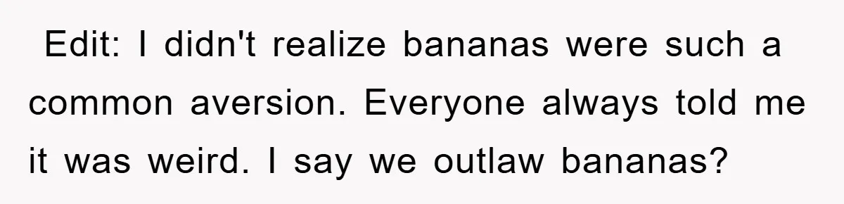 ​ Edit: I didn't realize bananas were such a common aversion. Everyone always told me it was weird. I say we outlaw bananas?