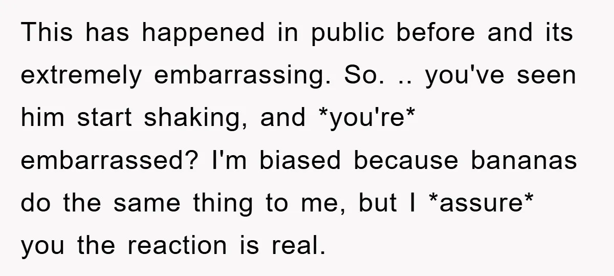 This has happened in public before and its extremely embarrassing. So. .. you've seen him start shaking, and *you're* embarrassed? I'm biased because bananas do the same thing to me,...