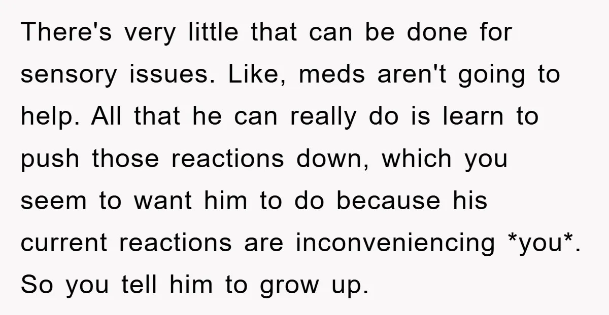 There's very little that can be done for sensory issues. Like, meds aren't going to help. All that he can really do is learn to push those reactions down, which...