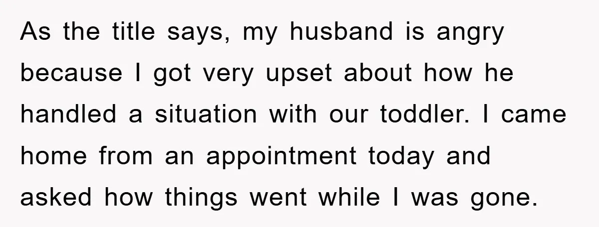 As the title says, my husband is angry because I got very upset about how he handled a situation with our toddler. I came home from an appointment today and...